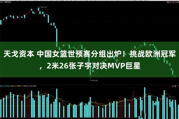 天戈资本 中国女篮世预赛分组出炉！挑战欧洲冠军，2米26张子宇对决MVP巨星