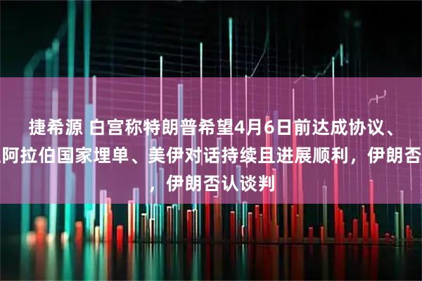 捷希源 白宫称特朗普希望4月6日前达成协议、有意让阿拉伯国家埋单、美伊对话持续且进展顺利，伊朗否认谈判