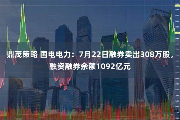 鼎茂策略 国电电力：7月22日融券卖出308万股，融资融券余额1092亿元